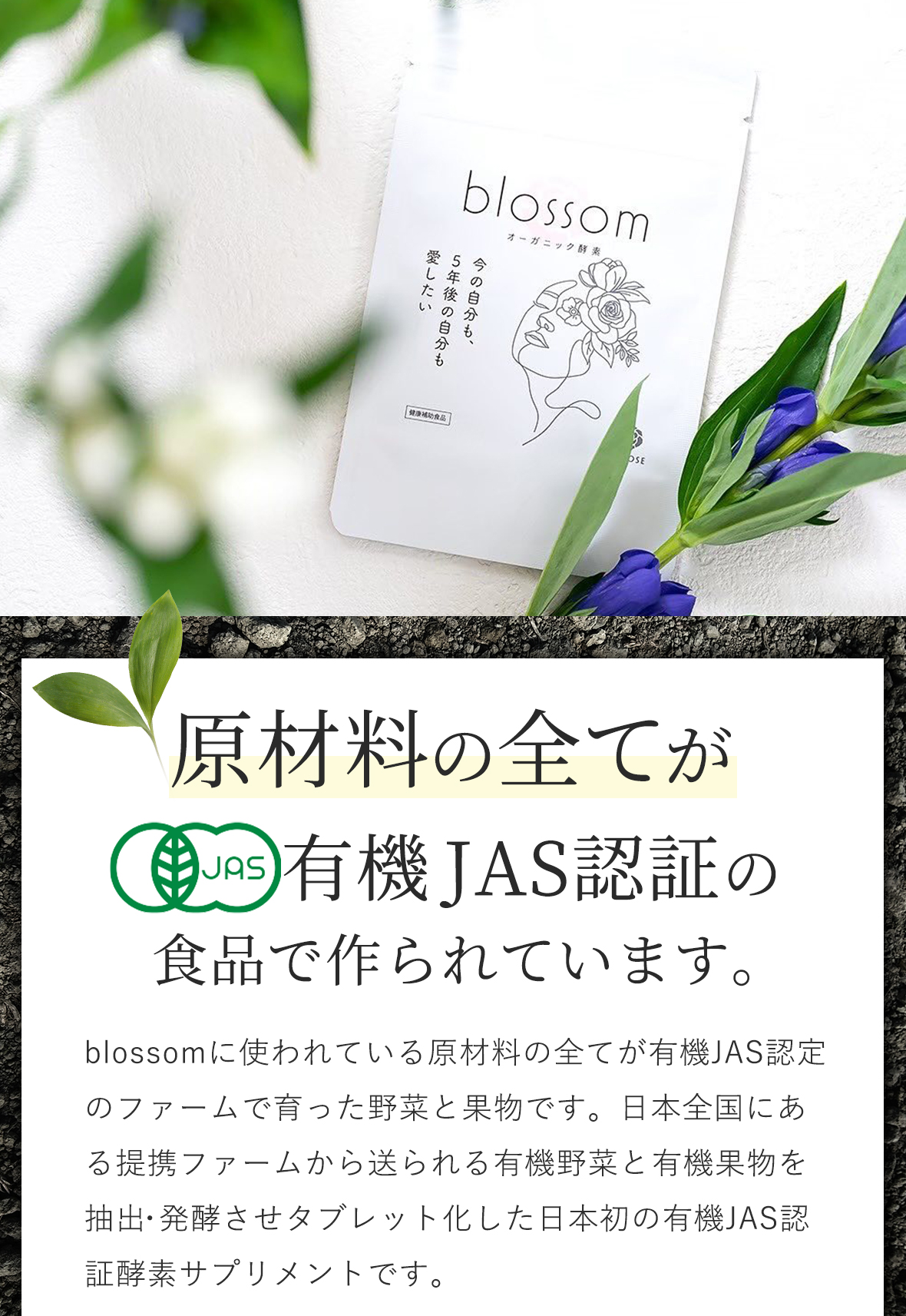 日本で唯一の有機JAS認証は他社サプリと全く違います。blossomに使われている原材料の全てが有機JAS認定のファームで育った野菜と果物です。日本全国にある提携ファームから送られる有機野菜と有機果物を抽出・発酵させタブレット化した日本初の有機JAS認証酵素サプリメントです。